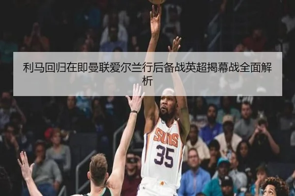 利马回归在即曼联爱尔兰行后备战英超揭幕战全面解析