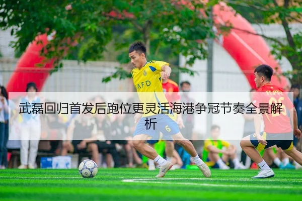 武磊回归首发后跑位更灵活海港争冠节奏全景解析