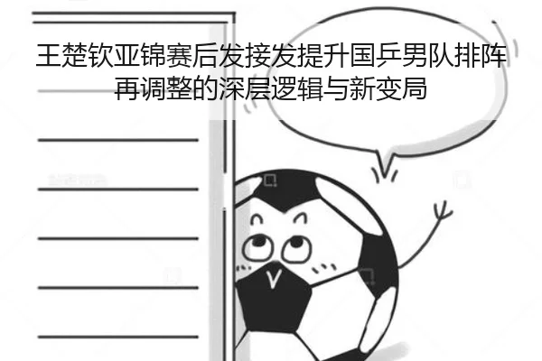 王楚钦亚锦赛后发接发提升国乒男队排阵再调整的深层逻辑与新变局
